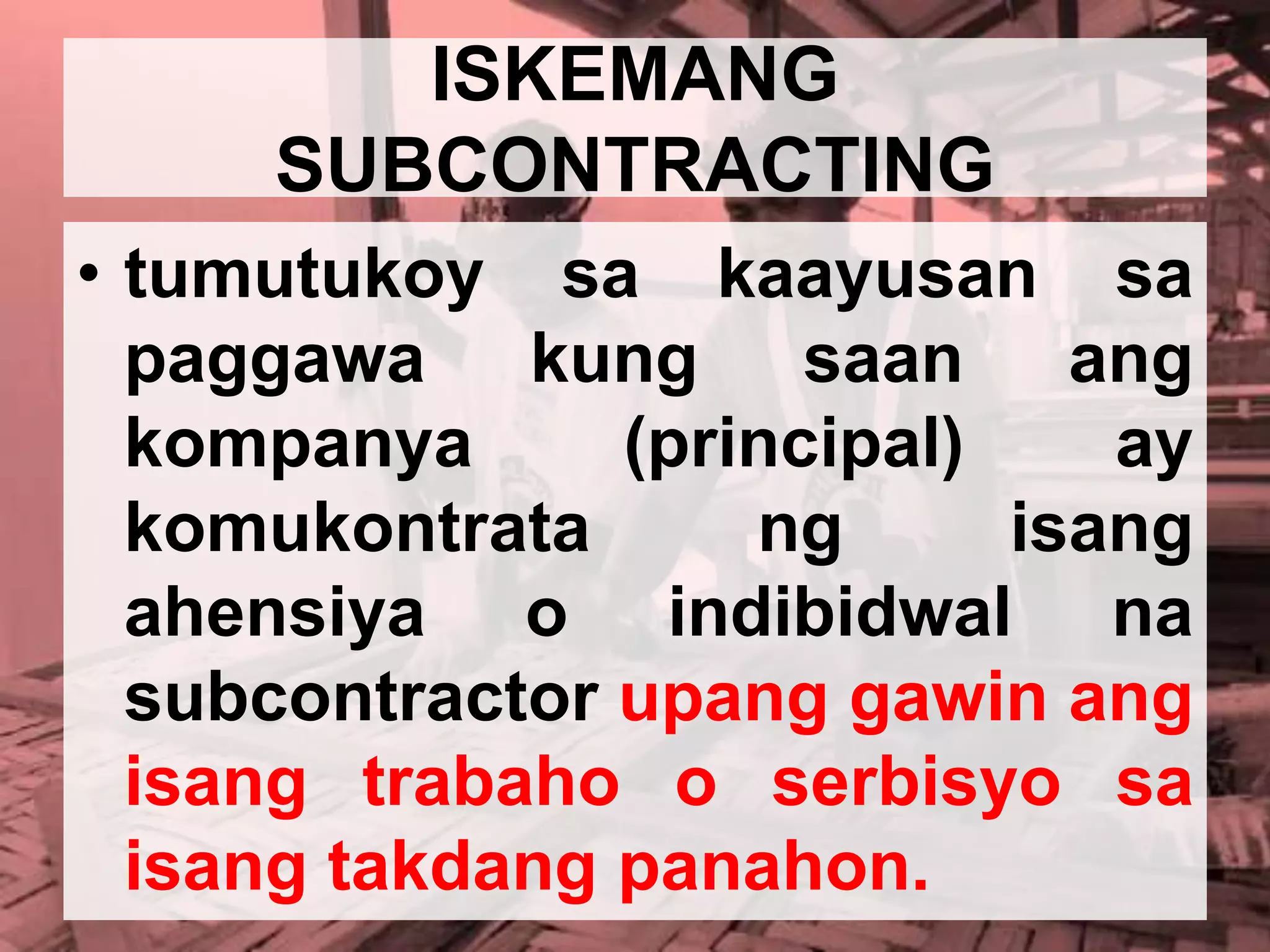 ISKEMANG
SUBCONTRACTING
• tumutukoy sa kaayusan sa
paggawa kung saan ang
kompanya (principal) ay
komukontrata ng isang
ahensiya o indibidwal na
subcontractor upang gawin ang
isang trabaho o serbisyo sa
isang takdang panahon.
 