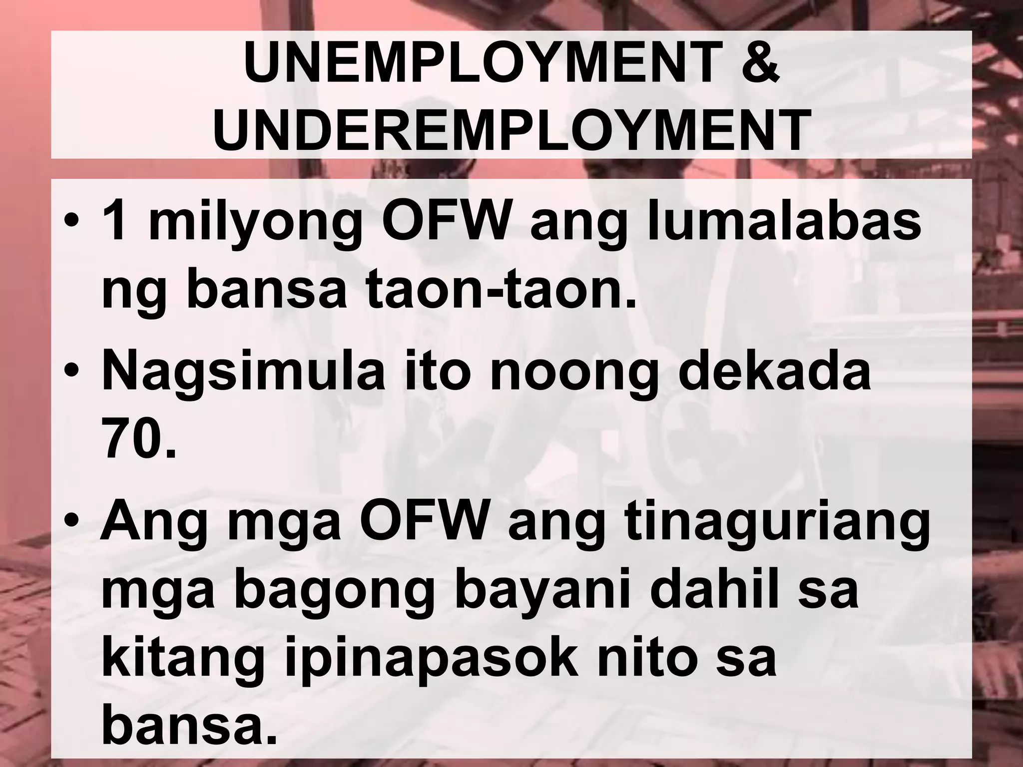 UNEMPLOYMENT &
UNDEREMPLOYMENT
• 1 milyong OFW ang lumalabas
ng bansa taon-taon.
• Nagsimula ito noong dekada
70.
• Ang mga OFW ang tinaguriang
mga bagong bayani dahil sa
kitang ipinapasok nito sa
bansa.
 