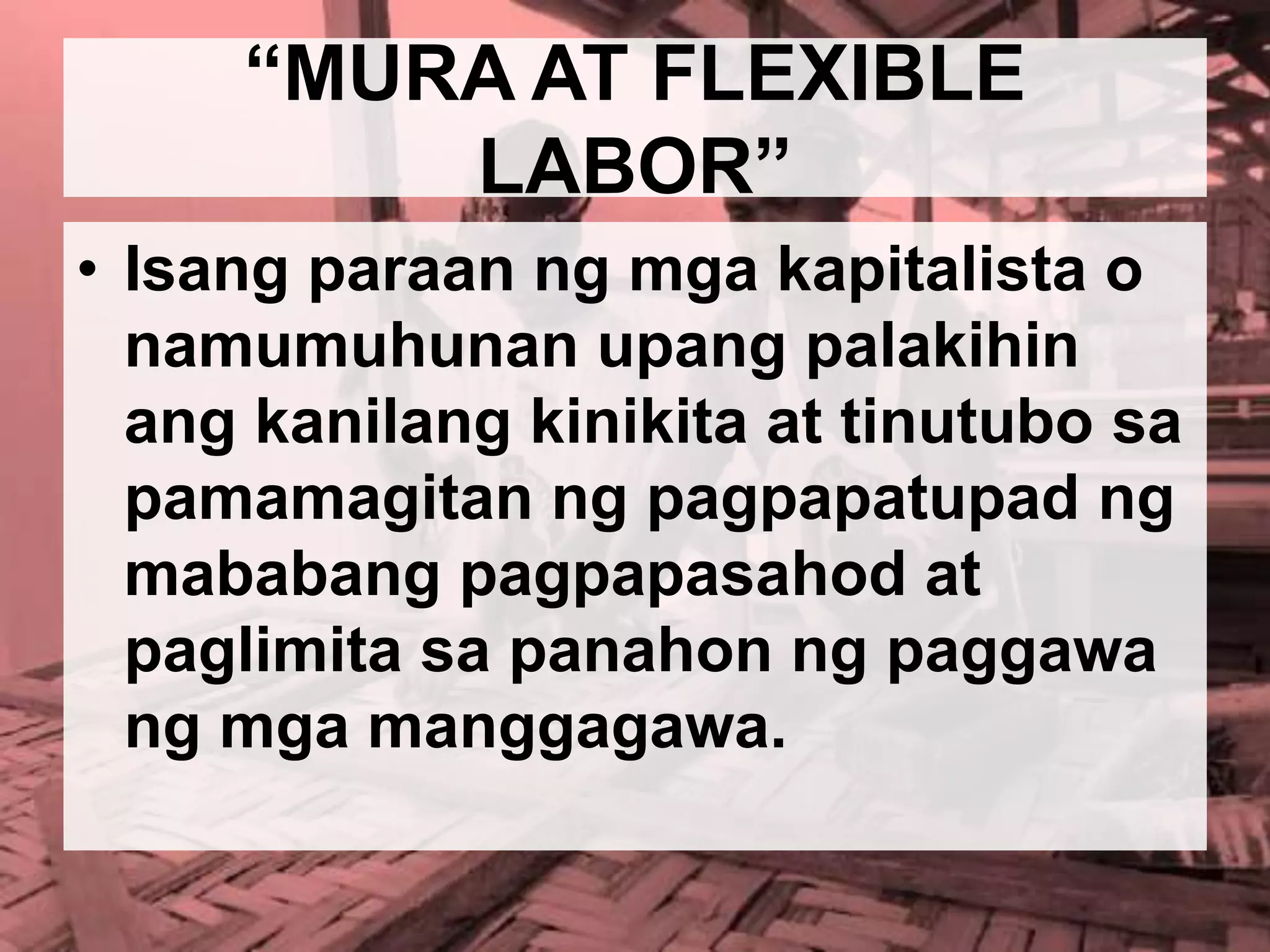 “MURA AT FLEXIBLE
LABOR”
• Isang paraan ng mga kapitalista o
namumuhunan upang palakihin
ang kanilang kinikita at tinutubo sa
pamamagitan ng pagpapatupad ng
mababang pagpapasahod at
paglimita sa panahon ng paggawa
ng mga manggagawa.
 