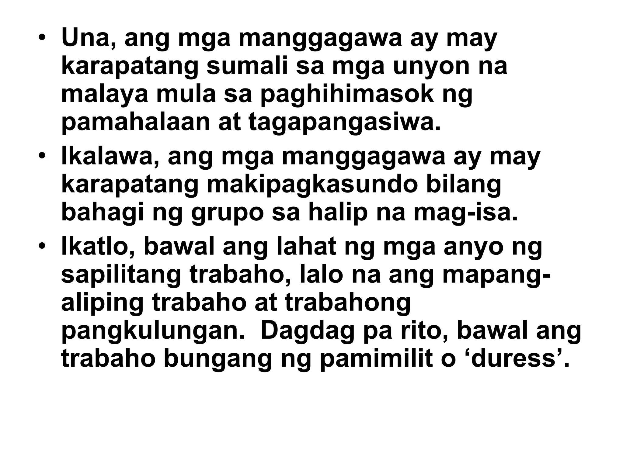 • Una, ang mga manggagawa ay may
karapatang sumali sa mga unyon na
malaya mula sa paghihimasok ng
pamahalaan at tagapangasiwa.
• Ikalawa, ang mga manggagawa ay may
karapatang makipagkasundo bilang
bahagi ng grupo sa halip na mag-isa.
• Ikatlo, bawal ang lahat ng mga anyo ng
sapilitang trabaho, lalo na ang mapang-
aliping trabaho at trabahong
pangkulungan. Dagdag pa rito, bawal ang
trabaho bungang ng pamimilit o ‘duress’.
 