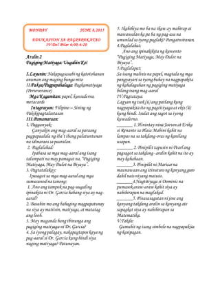 UnangAraw
Aralin 2
Pagiging Matiyaga: Uugaliin Ko!
I.Layunin: Nakapagsasabing katotohanan
anuman ang maging bunga nito
II.Paksa/Pagpapahalaga: Pagkamatiyaga
(Perseverance)
Mga Kagamitan:papel,kuwaderno,
metacards
Integrasyon: Filipino – Sining ng
Pakikipagtalastasan
III.Pamamaraan:
1. Pagganyak:
Ganyakin ang mag-aaral sa paraang
pagpapaalala ng iba’t ibang palatuntunan
na idinaraos sa paaralan.
2. Paglalahad:
Ipabasa sa mga mag-aaral ang isang
talumpati na may pamagat na,“Pagiging
Matiyaga,May Dulot na Biyaya”.
3. Pagtatalakay:
Ipasagot sa mga mag-aaral ang mga
sumusunodna tanong:
1. Ano ang tampokna pag-uugaling
ipinakita ni Dr.Garcia habang siya ay nag-
aaral?
2. Basahin mo ang bahaging magpapatunay
na siya ay matiisin,matiyaga,at matatag
ang loob.
3. May maganda bang ibinunga ang
pagiging matiyaga ni Dr.Garcia?
4. Sa iyong palagay,nakapagtapos kaya ng
pag-aaral si Dr. Garcia kung hindi siya
naging matiyaga?Patunayan.
5. Ikahihiya mo ba na ikaw ay mahirapat
mawawalan ka pa ba ng pag-asa na
umunladsa iyong paglaki?Pangatwiranan.
4.Paglalahat:
Ano ang ipinakikita ng kuwento
“Pagiging Matiyaga,May Dulot na
Biyaya”.
5.Paglalapat:
Sa isang malinis na papel,magtala ng mga
pangyayari sa iyongbuhay na nagpapakita
ng kahalagahan ng pagiging matiyaga
bilang isang mag-aaral
IV.Pagtataya:
Lagyan ng tsek(ü) ang patlang kung
nagpapakita ito ng pagtitiyaga at ekis (û)
kung hindi.Isulat ang sagot sa iyong
kuwaderno.
______1.Hinintay nina Joeven at Erika
si Renante sa Plasa Mabini kahit na
lampas na sa takdang-oras ng kanilang
usapan.
______2.Pinipilit tapusin ni Pearlang
pagsagot sa takdang- aralin kahit na ito ay
may kahabaan.
______3.Pinipilit ni Maricarna
maunawaan ang itinuturong kanyang guro
dahil nais niyang matuto.
______4.Nagtitiyaga si Dominicna
pumasokaraw-araw kahit siya ay
nahihirapan na maglakad.
______5. Pinasasagutan ni jose ang
kanyang takdang aralin sa kanyang ate
sapagkat siya ay nahihirapan sa
Matematika.
V.Takda:
Gumuhit ng isang simbolona nagpapakita
ng kasipagan.
MONDAY JUNE 8,2015
EDUKASYON SA PAGPAPAKATAO
IV-Del Pilar 6:00-6:20
 