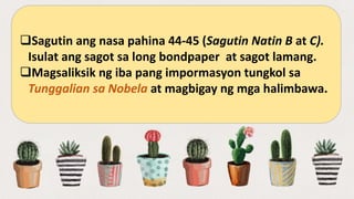 Sagutin ang nasa pahina 44-45 (Sagutin Natin B at C).
Isulat ang sagot sa long bondpaper at sagot lamang.
Magsaliksik ng iba pang impormasyon tungkol sa
Tunggalian sa Nobela at magbigay ng mga halimbawa.
 