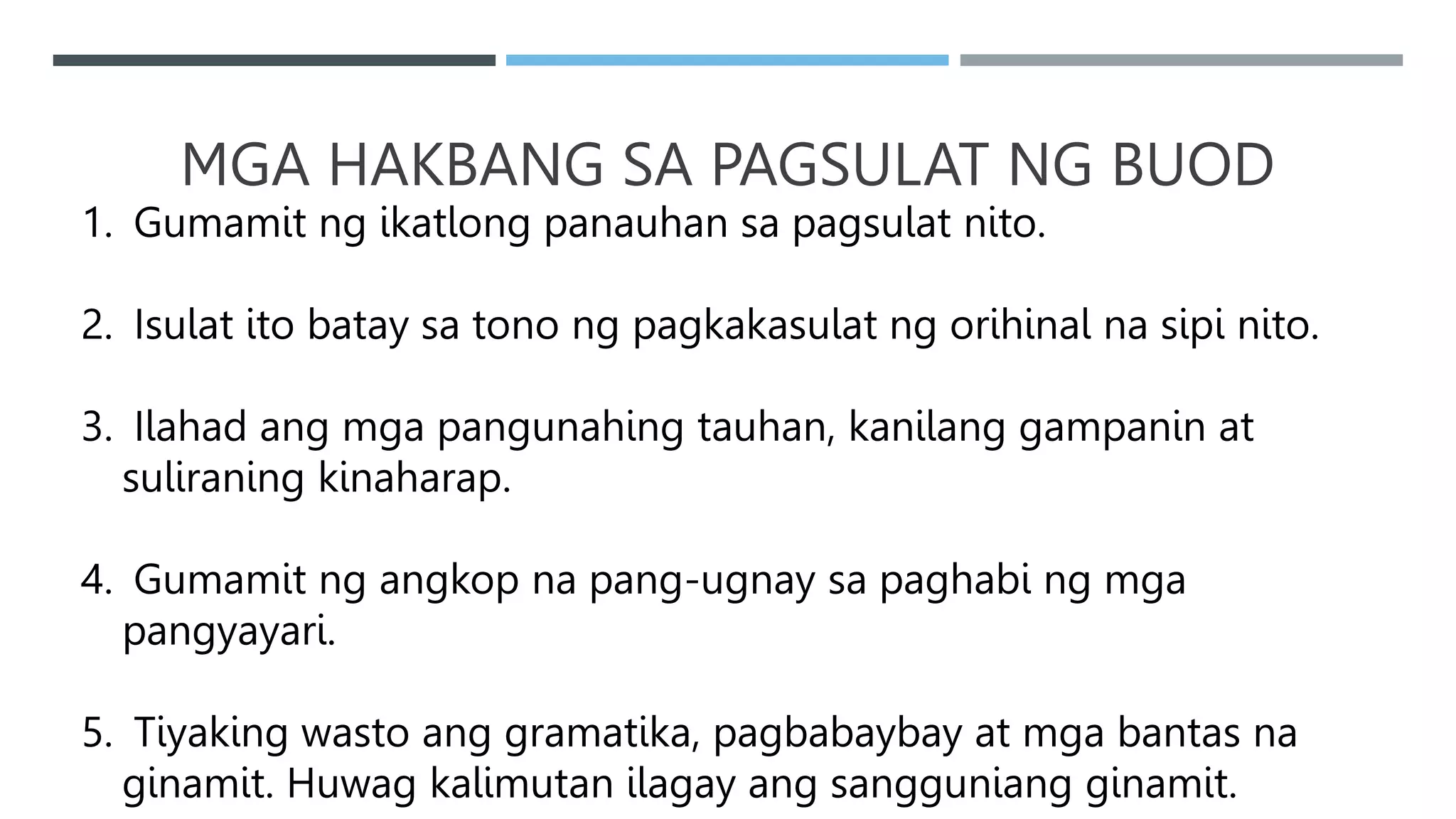 MGA HAKBANG SA PAGSULAT NG BUOD
1. Gumamit ng ikatlong panauhan sa pagsulat nito.
2. Isulat ito batay sa tono ng pagkakasulat ng orihinal na sipi nito.
3. Ilahad ang mga pangunahing tauhan, kanilang gampanin at
suliraning kinaharap.
4. Gumamit ng angkop na pang-ugnay sa paghabi ng mga
pangyayari.
5. Tiyaking wasto ang gramatika, pagbabaybay at mga bantas na
ginamit. Huwag kalimutan ilagay ang sangguniang ginamit.
 