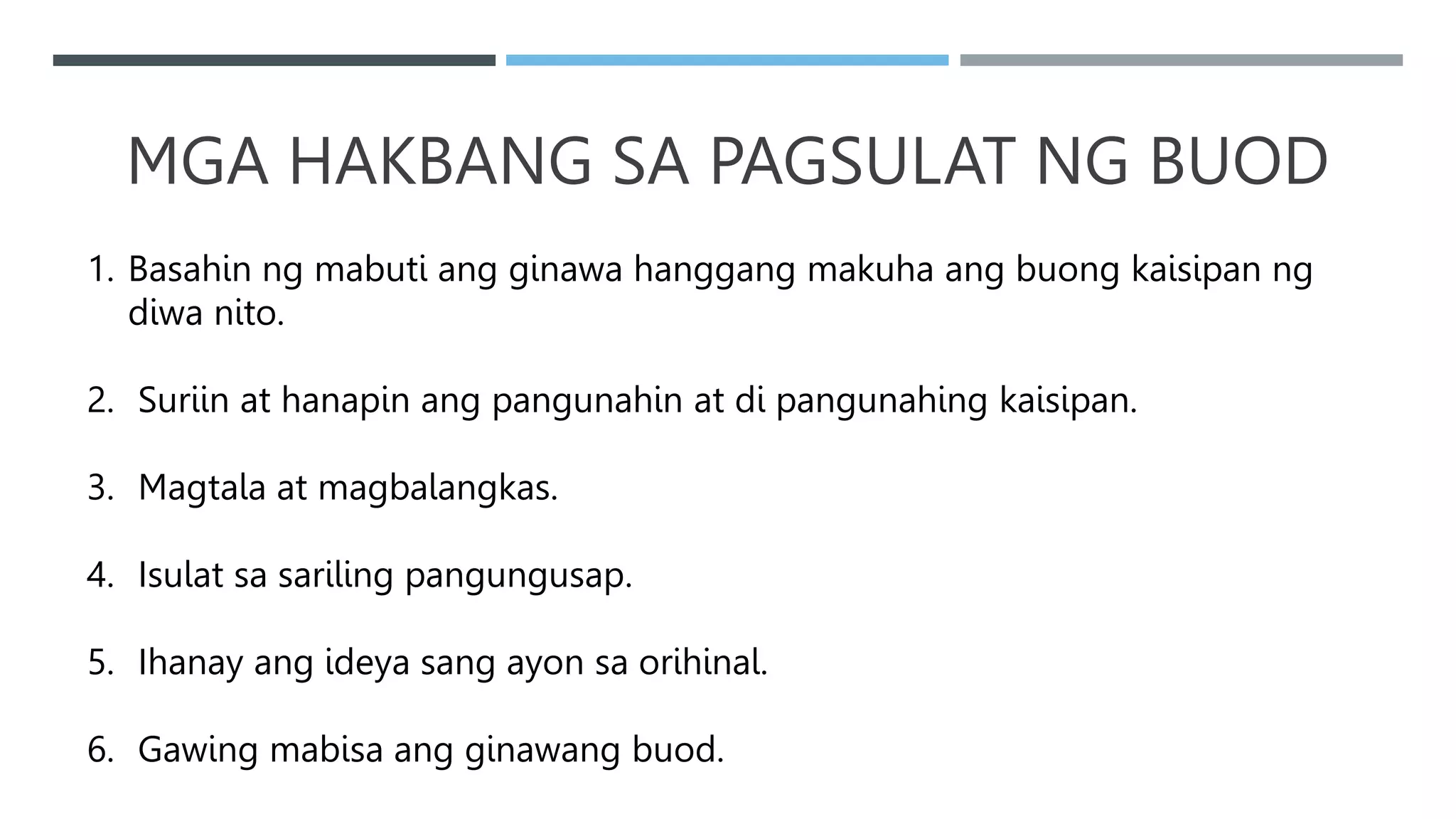 MGA HAKBANG SA PAGSULAT NG BUOD
1. Basahin ng mabuti ang ginawa hanggang makuha ang buong kaisipan ng
diwa nito.
2. Suriin at hanapin ang pangunahin at di pangunahing kaisipan.
3. Magtala at magbalangkas.
4. Isulat sa sariling pangungusap.
5. Ihanay ang ideya sang ayon sa orihinal.
6. Gawing mabisa ang ginawang buod.
 