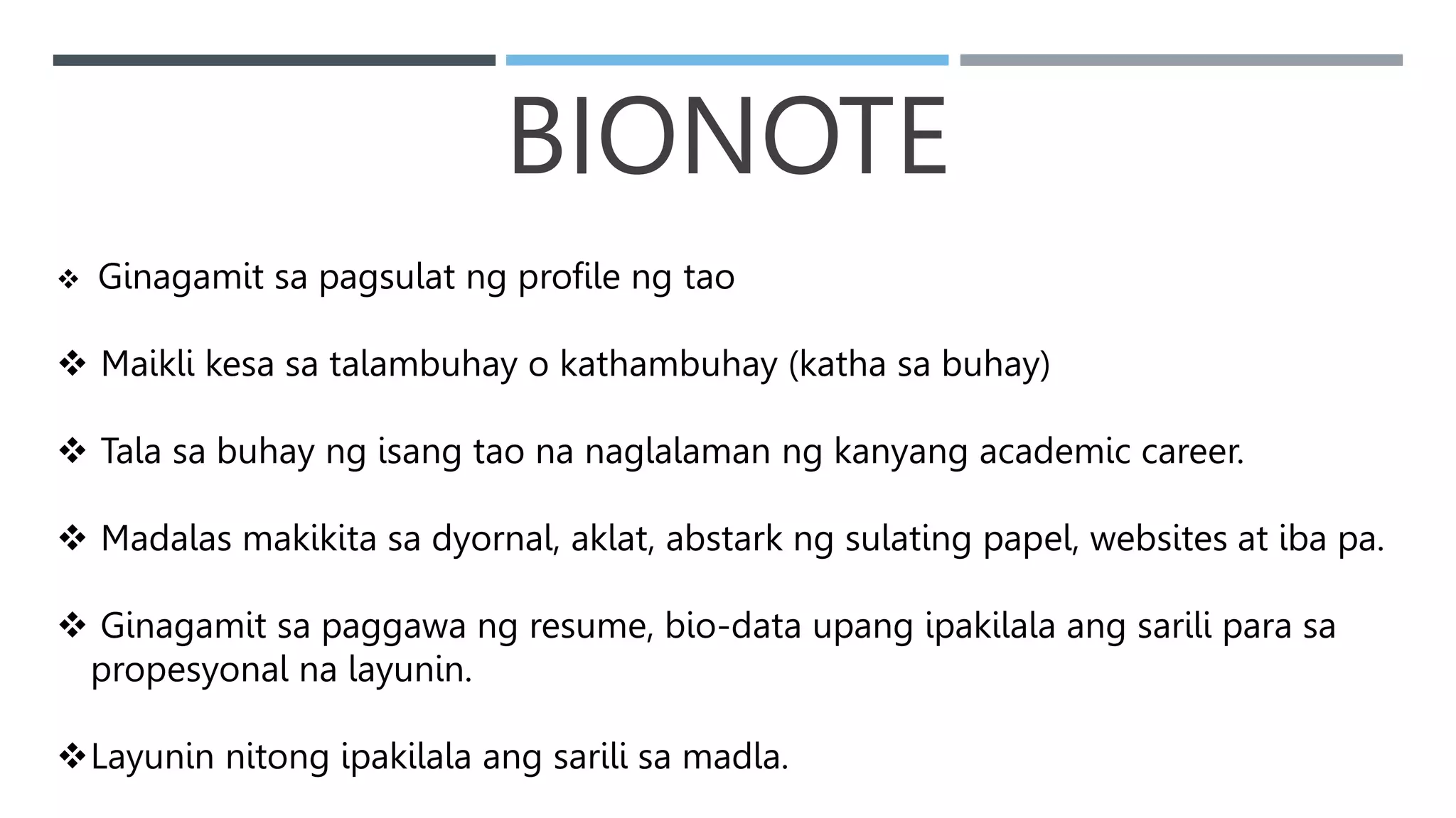BIONOTE
 Ginagamit sa pagsulat ng profile ng tao
 Maikli kesa sa talambuhay o kathambuhay (katha sa buhay)
 Tala sa buhay ng isang tao na naglalaman ng kanyang academic career.
 Madalas makikita sa dyornal, aklat, abstark ng sulating papel, websites at iba pa.
 Ginagamit sa paggawa ng resume, bio-data upang ipakilala ang sarili para sa
propesyonal na layunin.
Layunin nitong ipakilala ang sarili sa madla.
 