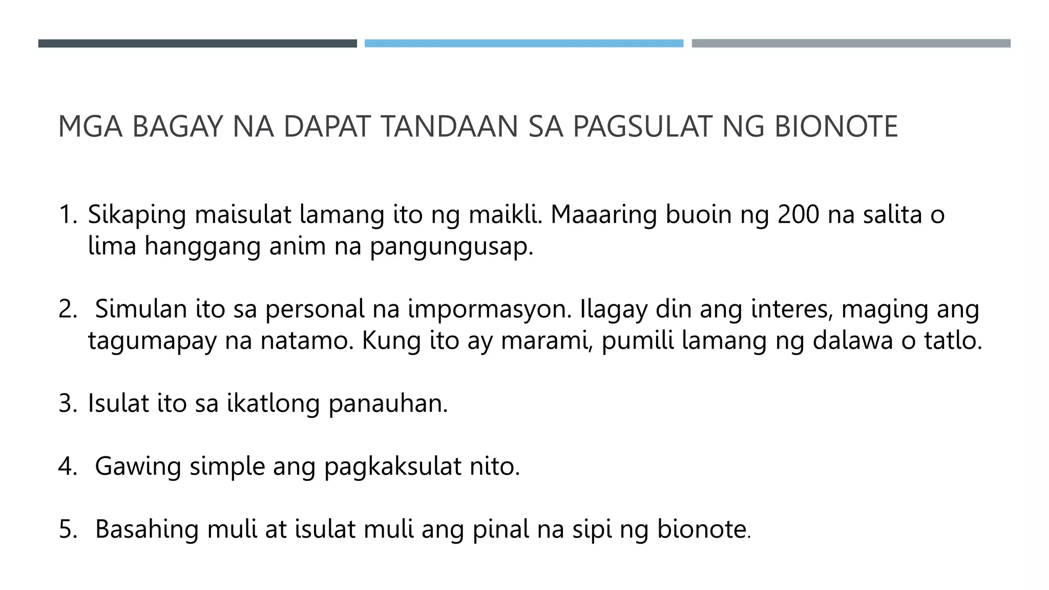 MGA BAGAY NA DAPAT TANDAAN SA PAGSULAT NG BIONOTE
1. Sikaping maisulat lamang ito ng maikli. Maaaring buoin ng 200 na salita o
lima hanggang anim na pangungusap.
2. Simulan ito sa personal na impormasyon. Ilagay din ang interes, maging ang
tagumapay na natamo. Kung ito ay marami, pumili lamang ng dalawa o tatlo.
3. Isulat ito sa ikatlong panauhan.
4. Gawing simple ang pagkaksulat nito.
5. Basahing muli at isulat muli ang pinal na sipi ng bionote.
 