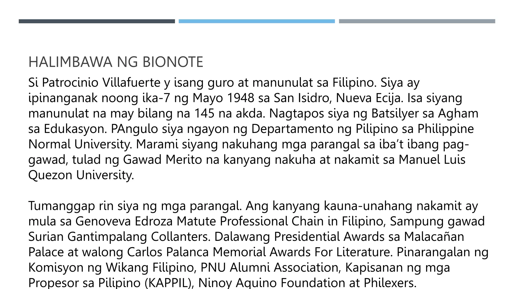 HALIMBAWA NG BIONOTE
Si Patrocinio Villafuerte y isang guro at manunulat sa Filipino. Siya ay
ipinanganak noong ika-7 ng Mayo 1948 sa San Isidro, Nueva Ecija. Isa siyang
manunulat na may bilang na 145 na akda. Nagtapos siya ng Batsilyer sa Agham
sa Edukasyon. PAngulo siya ngayon ng Departamento ng Pilipino sa Philippine
Normal University. Marami siyang nakuhang mga parangal sa iba’t ibang pag-
gawad, tulad ng Gawad Merito na kanyang nakuha at nakamit sa Manuel Luis
Quezon University.
Tumanggap rin siya ng mga parangal. Ang kanyang kauna-unahang nakamit ay
mula sa Genoveva Edroza Matute Professional Chain in Filipino, Sampung gawad
Surian Gantimpalang Collanters. Dalawang Presidential Awards sa Malacañan
Palace at walong Carlos Palanca Memorial Awards For Literature. Pinarangalan ng
Komisyon ng Wikang Filipino, PNU Alumni Association, Kapisanan ng mga
Propesor sa Pilipino (KAPPIL), Ninoy Aquino Foundation at Philexers.
 