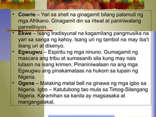 •
•
•
•
Cowrie – Yari sa shell na ginagamit bilang palamuti ng
mga Afrikano. Ginagamit din sa ritwal at paniniwalang
panrelihiyon.
Ekwe – Isang tradisyunal na kagamitang pangmusika na
yari sa sanga ng kahoy. Isang uri ng tambol na may iba’t
ibang uri at disenyo.
Egwugwu – Espiritu ng mga ninuno. Gumagamit ng
mascara ang tribu at sumasanib sila kung may nais
lutasin na isang krimen. Pinaniniwalaan na ang mga
Egwugwu ang pinakamataas na hukom sa lupain ng
Nigeria.
Ogene – Malaking metal bell na ginawa ng mga igbo sa
Nigeria. Igbo – Katutubong tao mula sa Timog-Silangang
Nigeria. Karamihan sa kanila ay magsasaka at
mangangalakal.
 