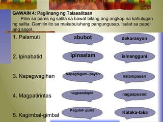 GAWAIN 4: Paglinang ng Talasalitaan
Piliin sa pares ng salita sa bawat bilang ang angkop na kahulugan
ng salita. Gamitin ito sa makabuluhang pangungusap. Isulat sa papel
ang sagot.
1. Palamuti
2. Ipinabatid
3. Napagwagihan
4. Magpatirintas
5. Kagimbal-gimbal
abubot
ipinaalam isinangguni
nalampasan
Napagtagum- payan
nagpapusod
nagpasalapid
Kagulat- gulat
Kataka-taka
dekorasyon
 