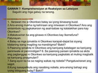GAWAIN 7: Komprehensiyon at Reaksiyon sa Leksiyon
Sagutin ang mga gabay na tanong.
1. Ilarawan mo si Okonkwo batay sa iyong binasang buod.
2.Ano-anong mukha ng kahinaan ang iniiwasan ni Okonkwo?Ano ang
sinisimbolo ng pagkakaroon ng asal-babae ng kalalakihan para kay
Okonkwo?
3.Makatuwiran ba ang ginawa ni Okonkwo kay Ikemefuna?
Patunayan.
4.Batay sa mga ipinakita ni Okonkwo karapat-dapat ba siyang
kilalaning isang magiting na mandirigma? Bakit?
5.Paanong ipinakita ni Okonkwo ang kaniyang katatagan sa kaniyang
paniniwala at paninindigan? 6. Sa paanong paraan ipinakita sa akda
ang pagtanggap ni Okonkwo sa kaniyang pagkatalo at muling magbalik
sa kaniyang pinagmulan?
7.Sang-ayon ka ba sa naging wakas ng nobela? Pangatuwiranan ang
sagot.
8.Kung isasapelikula ang nasabing nobela, ano-anong bahagi ang
iyong bibigyang kulay? Bakit?
 