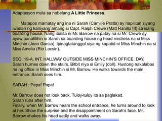Adaptasyon mula sa nobelang A Little Princess.
Matapos mamatay ang ina ni Sarah (Camille Pratts) ay napilitan siyang
iwanan ng kaniyang amang si Capt. Ralph Crewe (Matt Ranillo III) sa isang
boarding house. Nang ibalita ni Mr. Barrow na patay na si Mr. Crewe ay
ayaw panatilihin si Sarah sa boarding house ng head mistress na si Miss
Minchin (Jean Garcia). Ipinagtatanggol siya ng kapatid ni Miss Minchin na si
Miss Amelia (Rio Locsin).
SEQ. 19-A. INT. HALLWAY OUTSIDE MISS MINCHIN’S OFFICE. DAY.
Sarah hurries down the stairs. Bitbit niya si Emily (doll). Hustong nakalabas
na ng office ni Miss Minchin si Mr. Barrow. He walks towards the main
entrance. Sarah sees him.
SARAH : Papa! Papa!
Mr. Barrow does not look back. Tuloy-tuloy ito sa paglakad.
Sarah runs after him.
Finally, when Mr. Barrow nears the school entrance, he turns around to look
at her. Show the surprise and the disappointment on Sarah’s face. Mr.
Barrow shakes his head sadly and walks away.
 