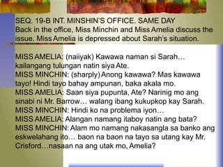 SEQ. 19-B INT. MINSHIN’S OFFICE. SAME DAY
Back in the office, Miss Minchin and Miss Amelia discuss the
issue. Miss Amelia is depressed about Sarah’s situation.
MISSAMELIA: (naiiyak) Kawawa naman si Sarah…
kailangang tulungan natin siya Ate.
MISS MINCHIN: (sharply) Anong kawawa? Mas kawawa
tayo! Hindi tayo bahay ampunan, baka akala mo.
MISS AMELIA: Saan siya pupunta, Ate? Narinig mo ang
sinabi ni Mr. Barrow… walang ibang kukupkop kay Sarah.
MISS MINCHIN: Hindi ko na problema iyon…
MISS AMELIA: Alangan namang itaboy natin ang bata?
MISS MINCHIN: Alam mo namang nakasangla sa banko ang
eskwelahang ito… baon na baon na tayo sa utang kay Mr.
Crisford…nasaan na ang utak mo, Amelia?
 