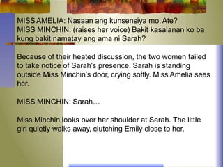 MISS AMELIA: Nasaan ang kunsensiya mo, Ate?
MISS MINCHIN: (raises her voice) Bakit kasalanan ko ba
kung bakit namatay ang ama ni Sarah?
Because of their heated discussion, the two women failed
to take notice of Sarah’s presence. Sarah is standing
outside Miss Minchin’s door, crying softly. Miss Amelia sees
her.
MISS MINCHIN: Sarah…
Miss Minchin looks over her shoulder at Sarah. The little
girl quietly walks away, clutching Emily close to her.
 