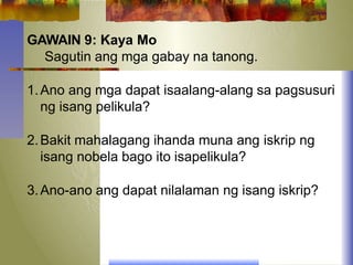 GAWAIN 9: Kaya Mo
Sagutin ang mga gabay na tanong.
1.Ano ang mga dapat isaalang-alang sa pagsusuri
ng isang pelikula?
2.Bakit mahalagang ihanda muna ang iskrip ng
isang nobela bago ito isapelikula?
3.Ano-ano ang dapat nilalaman ng isang iskrip?
 
