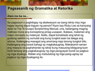 Pagsasanib ng Gramatika at Retorika
Alam mo ba na...
Sa pagsusuri o pagbibigay ng ebalwasyon sa isang iskrip may mga
bagay tayong dapat bigyan ng pansin?Ayon kay Ricky Lee sa kaniyang
aklat na Trip To Quiapo Scriptwriting Manual, una, kailangang maging
malinaw muna ang konseptong pinag-uusapan. Ikalawa, malaman ang
major concepts ng materyal. Ikatlo, dapat konektado ang lahat ng
gustong sabihin ng sumulat ang kung tungkol saan ba talaga ang
istorya. Kailangang masagot ang anomang mga tanong tungkol dito.
Kailangang ang bawat bahagi ay magkakaugnay. Makakamit naman
ang maayos na paghahanda ng iskrip kung masusing bibigyang-tuon
hindi lamang ang pagkakaugnay ng mga pangyayari kundi sa pagbuo
ng mga diyalogo. Malaki ang maitutulong ng mga pang-ugnay sa
pagbuo ng mga diyalogong ito.
 