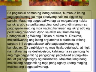 Sa pagsusuri naman ng isang pelikula, bumubuo ka ng
pagpapaliwanag sa mga detalyeng nais na bigyan ng
pansin. Maaaring pagpapaliwanag sa magandang nakita
sa iskrip at o sa pelikulang pinanood gayundin naman sa
pagpapaliwanag ng mga naging kahinaan ng iskrip at/o ng
pelikulang pinanood. Ayon sa aklat na Gramatikang
Pedagohikal ng Wikang Filipino ni Vilma M. Resuma,
maipaliliwanag ang isang argumento o punto sa tatlong
paraan: (1) pagpapalawak at/o pagpapaliwanag ng
kahulugan, (2) pagbibigay ng mas tiyak, detalyado, at higit
na maliwanag na deskripsiyon, kabilang na sa puntong ito
ang mga paggamit ng pangugnay, pagtutulad at pag-iiba-
iba, at (3) pagbibigay ng halimbawa. Makatutulong nang
malaki ang paggamit ng mga pang-ugnay upang maging
mabisa ang pagpapaliwanag.
 