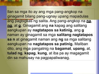Ilan sa mga ito ay ang mga pang-angkop na
ginagamit bilang pang-ugnay upang mapadulas
ang pagbigkas ng salita. Ang pang-angkop na na,
ng, at g. Ginagamit ang na kapag ang salitang
aangkupan ay nagtatapos sa katinig, ang g
naman ay ginagamit sa mga salitang nagtatapos
sa n at ginagamit naman ang ng sa mga salitang
aangkupan na nagtatapos sa patinig. Maliban
dito, ang mga pangatnig na bagamat, upang, at,
tulad ng, kapag, kung, at iba pa ay magagamit
din sa mahusay na pagpapaliwanag.
 