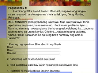 Pagsasanay 1:
Gamit ang 3R’s, Read, React, Reenact, isagawa ang tungkol
sa sumusunod na sitwasyon na mula sa iskrip ng “Ang Munting
Prinsesa.”
MISS MINCHIN: (sharply) Anong kawawa? Mas kawawa tayo! Hindi
tayo bahay ampunan, baka akala mo. Hindi ko na problema iyon…
Alam mo namang nakasangla sa banko ang eskwelahang ito…baon na
baon na tayo sa utang kay Mr. Crisford…nasaan na ang utak mo,
Amelia? Bakit kasalanan ko ba kung bakit namatay ang ama ni
Sarah???
1.Planong pagpapaalis ni Miss Minchin kay Sarah
Read
React
Reenact
2. Kabutihang loob ni Miss Amelia kay Sarah
3. Hindi pagtatapat agad kay Sarah ng nangyari sa kaniyang ama
4. Pagtatalo ng magkapatid na Minchin at Amelia
 