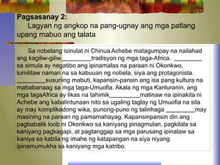 Pagsasanay 2:
Lagyan ng angkop na pang-ugnay ang mga patlang
upang mabuo ang talata
Sa nobelang isinulat ni Chinua Achebe matagumpay na nailahad
ang kagiliw-giliw tradisyon ng mga taga-Africa.
sa simula ay negatibo ang ipinamalas na paraan ni Okonkwo,
lumilitaw naman na sa kabuuan ng nobela, siya ang protagonista.
susuriing mabuti, kapansin-pansin ang isa pang kultura na
mababanaag sa mga taga-Umuofia. Akala ng mga Kanluranin, ang
mga tagaAfrica ay likas na tahimik malinaw na ipinakita ni
Achebe ang kabalintunaan nito sa ugaling taglay ng Umuofia na sila
ay may komplikadong wika, punong-puno ng talinhaga may
masining na paraan ng pamamahayag. Kapansinpansin din ang
pagbabalik loob ni Okonkwo sa kaniyang pinagmulan, pagkilala sa
kaniyang pagkagapi, at pagtanggap sa mga parusang ipinataw sa
kaniya sa kabila ng imahe ng katapangan na siya niyang
ipinamumukha sa kaniyang mga katribo.
 