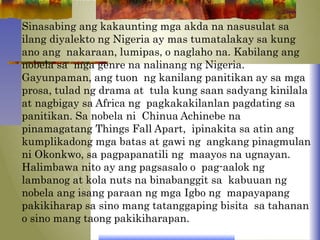 Sinasabing ang kakaunting mga akda na nasusulat sa
ilang diyalekto ng Nigeria ay mas tumatalakay sa kung
ano ang nakaraan, lumipas, o naglaho na. Kabilang ang
nobela sa mga genre na nalinang ng Nigeria.
Gayunpaman, ang tuon ng kanilang panitikan ay sa mga
prosa, tulad ng drama at tula kung saan sadyang kinilala
at nagbigay sa Africa ng pagkakakilanlan pagdating sa
panitikan. Sa nobela ni Chinua Achinebe na
pinamagatang Things Fall Apart, ipinakita sa atin ang
kumplikadong mga batas at gawi ng angkang pinagmulan
ni Okonkwo, sa pagpapanatili ng maayos na ugnayan.
Halimbawa nito ay ang pagsasalo o pag-aalok ng
lambanog at kola nuts na binabanggit sa kabuuan ng
nobela ang isang paraan ng mga Igbo ng mapayapang
pakikiharap sa sino mang tatanggaping bisita sa tahanan
o sino mang taong pakikiharapan.
 
