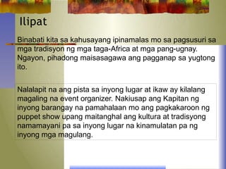 Ilipat
Binabati kita sa kahusayang ipinamalas mo sa pagsusuri sa
mga tradisyon ng mga taga-Africa at mga pang-ugnay.
Ngayon, pihadong maisasagawa ang pagganap sa yugtong
ito.
Nalalapit na ang pista sa inyong lugar at ikaw ay kilalang
magaling na event organizer. Nakiusap ang Kapitan ng
inyong barangay na pamahalaan mo ang pagkakaroon ng
puppet show upang maitanghal ang kultura at tradisyong
namamayani pa sa inyong lugar na kinamulatan pa ng
inyong mga magulang.
 