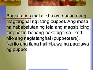 Pagkatapos makalikha ay maaari nang
magtanghal ng isang puppet. Ang mesa
na nababalutan ng tela ang magsisilbing
tanghalan habang nakatago sa likod
nito ang nagtatanghal (puppeteers).
Narito ang ilang halimbawa ng paggawa
ng puppet
 