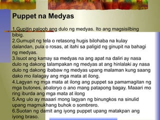 Puppet na Medyas
1.Gupitin paloob ang dulo ng medyas. Ito ang magsisilbing
bibig.
2.Gumupit ng tela o retasong hugis bilohaba na kulay
dalandan, pula o rosas, at itahi sa paligid ng ginupit na bahagi
ng medyas.
3.Isuot ang kamay sa medyas na ang apat na daliri ay nasa
dulo ng dakong talampakan ng medyas at ang hinlalaki ay nasa
dulo ng dakong ibabaw ng medyas upang malaman kung saang
dako mo ilalagay ang mga mata at ilong.
4.Lagyan ng mga mata at ilong ang puppet sa pamamagitan ng
mga butones, abaloryo o ano mang patapong bagay. Maaari mo
ring iburda ang mga mata at ilong
5.Ang ulo ay maaari mong lagyan ng binungkos na sinulid
upang magmukhang buhok o sombrero.
6.Suotan ng damit ang iyong puppet upang matakpan ang
iyong braso.
 