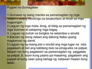 Puppet na Gumagalaw
1.Gumawa ng isang manika sa pamamagitan ng mga
retaso o sirang stockings na binalumbon at itinali sa mga
hugpungan.
2.Lagyan ng mga mata, ilong, at bibig sa pamamagitan ng
mga butones at patapong mga bagay.
3. Lagyan ng buhok na binigkis na estambre o sinulid.
4.Balutan ng ibang retaso ang dakong ibaba upang
magkaroon ng damit.
5.Lagyan ng tig-iisang pisi o sinulid ang mga lugar na nais
pagalawin at itali ang kabilang dulo sa pinag-ekis na patpat.
Maaari mo itong pagalawin sa pamamagitan ng paggalaw
sa patpat. 6. Isipin kung paano pa maaaring pagalawin ang
puppet at kung saan pang bahagi ng katawan maaari itong
talian.
 