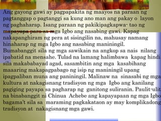 Ang gayong gawi ay pagpapakita ng maayos na paraan ng
pagtanggap o pagtanggi sa kung ano man ang pakay o layon
ng paghaharap. Isang paraan ng pakikipagkapwa- tao ng
mapayapa para sa mga Igbo ang nasabing gawi. Kapag
nakapanghiram ng pera at sisingilin na, mahusay namang
hinaharap ng mga Igbo ang nasabing maniningil.
Bumabanggit sila ng mga sawikain na angkop sa nais nilang
ipabatid na mensahe. Tulad na lamang halimbawa kapag hindi
sila makababayad agad, sasambitin ang mga kasabihang
maaaring makapagpabago ng isip ng maniningil upang
ipagpaliban muna ang paniningil. Malinaw na sinasabi ng mga
kultura at nakagisnang tradisyon ng mga Igbo ang kanilang
pagiging payapa sa pagharap ng ganitong suliranin. Paulit-ulit
na binabanggit ni Chinua Achebe ang kapayapaan ng mga Igbo
bagama’t sila sa maraming pagkakataon ay may komplikadong
tradisyon at nakagisnang mga gawi.
 