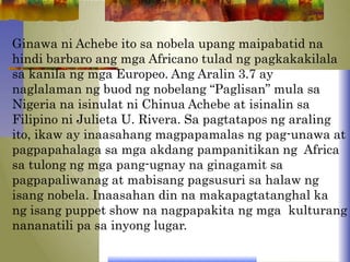 Ginawa ni Achebe ito sa nobela upang maipabatid na
hindi barbaro ang mga Africano tulad ng pagkakakilala
sa kanila ng mga Europeo. Ang Aralin 3.7 ay
naglalaman ng buod ng nobelang “Paglisan” mula sa
Nigeria na isinulat ni Chinua Achebe at isinalin sa
Filipino ni Julieta U. Rivera. Sa pagtatapos ng araling
ito, ikaw ay inaasahang magpapamalas ng pag-unawa at
pagpapahalaga sa mga akdang pampanitikan ng Africa
sa tulong ng mga pang-ugnay na ginagamit sa
pagpapaliwanag at mabisang pagsusuri sa halaw ng
isang nobela. Inaasahan din na makapagtatanghal ka
ng isang puppet show na nagpapakita ng mga kulturang
nananatili pa sa inyong lugar.
 
