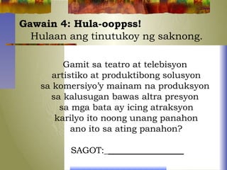 Gawain 4: Hula-ooppss!
Hulaan ang tinutukoy ng saknong.
Gamit sa teatro at telebisyon
artistiko at produktibong solusyon
sa komersiyo’y mainam na produksyon
sa kalusugan bawas altra presyon
sa mga bata ay icing atraksyon
karilyo ito noong unang panahon
ano ito sa ating panahon?
SAGOT:_
 