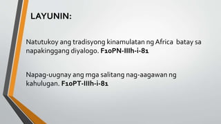LAYUNIN:
Natutukoy ang tradisyong kinamulatan ng Africa batay sa
napakinggang diyalogo. F10PN-IIIh-i-81
Napag-uugnay ang mga salitang nag-aagawan ng
kahulugan. F10PT-IIIh-i-81
 