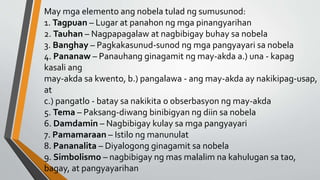 May mga elemento ang nobela tulad ng sumusunod:
1. Tagpuan – Lugar at panahon ng mga pinangyarihan
2. Tauhan – Nagpapagalaw at nagbibigay buhay sa nobela
3. Banghay – Pagkakasunud-sunod ng mga pangyayari sa nobela
4. Pananaw – Panauhang ginagamit ng may-akda a.) una - kapag
kasali ang
may-akda sa kwento, b.) pangalawa - ang may-akda ay nakikipag-usap,
at
c.) pangatlo - batay sa nakikita o obserbasyon ng may-akda
5. Tema – Paksang-diwang binibigyan ng diin sa nobela
6. Damdamin – Nagbibigay kulay sa mga pangyayari
7. Pamamaraan – Istilo ng manunulat
8. Pananalita – Diyalogong ginagamit sa nobela
9. Simbolismo – nagbibigay ng mas malalim na kahulugan sa tao,
bagay, at pangyayarihan
 