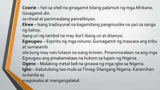 Cowrie –Yari sa shell na ginagamit bilang palamuti ng mga Afrikano.
Ginagamit din
sa ritwal at paniniwalang panrelihiyon.
Ekwe – Isang tradisyunal na kagamitang pangmusika na yari sa sanga
ng kahoy.
Isang uri ng tambol na may iba’t ibang uri at disenyo.
Egwugwu – Espiritu ng mga ninuno. Gumagamit ng mascara ang tribu
at sumasanib
sila kung may nais lutasin na isang krimen. Pinaniniwalaan na ang mga
Egwugwu ang pinakamataas na hukom sa lupain ng Nigeria.
Ogene – Malaking metal bell na ginawa ng mga igbo sa Nigeria.
Igbo – Katutubong tao mula saTimog-Silangang Nigeria. Karamihan
sa kanila ay
magsasaka at mangangalakal.
 