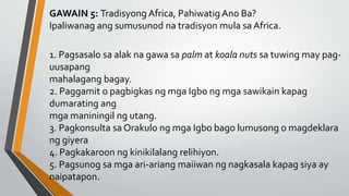 GAWAIN 5: Tradisyong Africa, Pahiwatig Ano Ba?
Ipaliwanag ang sumusunod na tradisyon mula sa Africa.
1. Pagsasalo sa alak na gawa sa palm at koala nuts sa tuwing may pag-
uusapang
mahalagang bagay.
2. Paggamit o pagbigkas ng mga Igbo ng mga sawikain kapag
dumarating ang
mga maniningil ng utang.
3. Pagkonsulta sa Orakulo ng mga Igbo bago lumusong o magdeklara
ng giyera
4. Pagkakaroon ng kinikilalang relihiyon.
5. Pagsunog sa mga ari-ariang maiiwan ng nagkasala kapag siya ay
naipatapon.
 
