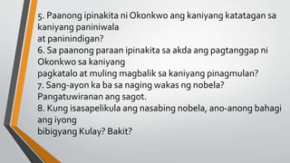 5. Paanong ipinakita ni Okonkwo ang kaniyang katatagan sa
kaniyang paniniwala
at paninindigan?
6. Sa paanong paraan ipinakita sa akda ang pagtanggap ni
Okonkwo sa kaniyang
pagkatalo at muling magbalik sa kaniyang pinagmulan?
7. Sang-ayon ka ba sa naging wakas ng nobela?
Pangatuwiranan ang sagot.
8. Kung isasapelikula ang nasabing nobela, ano-anong bahagi
ang iyong
bibigyang Kulay? Bakit?
 