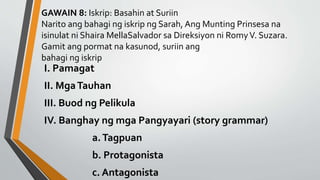 GAWAIN 8: Iskrip: Basahin at Suriin
Narito ang bahagi ng iskrip ng Sarah, Ang Munting Prinsesa na
isinulat ni Shaira MellaSalvador sa Direksiyon ni RomyV. Suzara.
Gamit ang pormat na kasunod, suriin ang
bahagi ng iskrip
I. Pamagat
II. MgaTauhan
III. Buod ng Pelikula
IV. Banghay ng mga Pangyayari (story grammar)
a.Tagpuan
b. Protagonista
c. Antagonista
 
