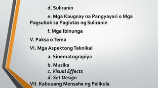 d. Suliranin
e. Mga Kaugnay na Pangyayari o Mga
Pagsubok sa Paglutas ng Suliranin
f. Mga Ibinunga
V. Paksa oTema
VI. Mga AspektongTeknikal
a. Sinematograpiya
b. Musika
c.Visual Effects
d. Set Design
VII. Kabuuang Mensahe ng Pelikula
 