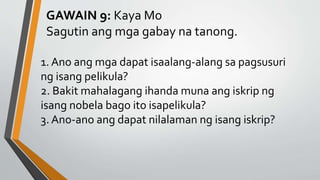 GAWAIN 9: Kaya Mo
Sagutin ang mga gabay na tanong.
1. Ano ang mga dapat isaalang-alang sa pagsusuri
ng isang pelikula?
2. Bakit mahalagang ihanda muna ang iskrip ng
isang nobela bago ito isapelikula?
3. Ano-ano ang dapat nilalaman ng isang iskrip?
 