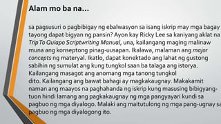 Alam mo ba na...
sa pagsusuri o pagbibigay ng ebalwasyon sa isang iskrip may mga bagay
tayong dapat bigyan ng pansin? Ayon kay Ricky Lee sa kaniyang aklat na
TripTo Quiapo Scriptwriting Manual, una, kailangang maging malinaw
muna ang konseptong pinag-uusapan. Ikalawa, malaman ang major
concepts ng materyal. Ikatlo, dapat konektado ang lahat ng gustong
sabihin ng sumulat ang kung tungkol saan ba talaga ang istorya.
Kailangang masagot ang anomang mga tanong tungkol
dito. Kailangang ang bawat bahagi ay magkakaugnay. Makakamit
naman ang maayos na paghahanda ng iskrip kung masusing bibigyang-
tuon hindi lamang ang pagkakaugnay ng mga pangyayari kundi sa
pagbuo ng mga diyalogo. Malaki ang maitutulong ng mga pang-ugnay sa
pagbuo ng mga diyalogong ito.
 