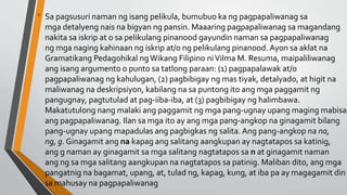 • Sa pagsusuri naman ng isang pelikula, bumubuo ka ng pagpapaliwanag sa
mga detalyeng nais na bigyan ng pansin. Maaaring pagpapaliwanag sa magandang
nakita sa iskrip at o sa pelikulang pinanood gayundin naman sa pagpapaliwanag
ng mga naging kahinaan ng iskrip at/o ng pelikulang pinanood. Ayon sa aklat na
Gramatikang Pedagohikal ngWikang Filipino niVilma M. Resuma, maipaliliwanag
ang isang argumento o punto sa tatlong paraan: (1) pagpapalawak at/o
pagpapaliwanag ng kahulugan, (2) pagbibigay ng mas tiyak, detalyado, at higit na
maliwanag na deskripsiyon, kabilang na sa puntong ito ang mga paggamit ng
pangugnay, pagtutulad at pag-iiba-iba, at (3) pagbibigay ng halimbawa.
Makatutulong nang malaki ang paggamit ng mga pang-ugnay upang maging mabisa
ang pagpapaliwanag. Ilan sa mga ito ay ang mga pang-angkop na ginagamit bilang
pang-ugnay upang mapadulas ang pagbigkas ng salita. Ang pang-angkop na na,
ng, g. Ginagamit ang na kapag ang salitang aangkupan ay nagtatapos sa katinig,
ang g naman ay ginagamit sa mga salitang nagtatapos sa n at ginagamit naman
ang ng sa mga salitang aangkupan na nagtatapos sa patinig. Maliban dito, ang mga
pangatnig na bagamat, upang, at, tulad ng, kapag, kung, at iba pa ay magagamit din
sa mahusay na pagpapaliwanag
 