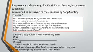 Pagsasanay 1: Gamit ang 3R’s, Read, React, Reenact, isagawa ang
tungkol sa
sumusunod na sitwasyon na mula sa iskrip ng “Ang Munting
Prinsesa.”
1. Planong pagpapaalis ni Miss Minchin kay Sarah
Read _________________________________
React _________________________________
Reenact _______________________________
2. Kabutihang loob ni Miss Amelia kay Sarah
3. Hindi pagtatapat agad kay Sarah ng nangyari sa kaniyang ama
4. Pagtatalo ng magkapatid na Minchin at Amelia
MISS MINCHIN: (sharply)Anong kawawa? Mas kawawa tayo!
Hindi tayo bahay ampunan, baka akala mo.
Hindi ko na problema iyon…Alam mo namang nakasangla sa banko
ang eskwelahang ito…baon na baon na tayo sa utang kay Mr.
Crisford…nasaan na ang utak mo, Amelia? Bakit kasalanan ko ba kung
bakit namatay ang ama ni Sarah???
 
