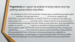 Pagsasanay 2: Lagyan ng angkop na pang-ugnay ang mga
patlang upang mabuo ang talata.
Sa nobelang isinulat ni Chinua Achebe matagumpay na nailahad ang kagiliw-giliw
________ tradisyon ng mga taga-Africa. ________ sa simula ay negatibo ang
ipinamalas na paraan ni Okonkwo, lumilitaw naman na sa kabuuan ng nobela, siya
ang protagonista. ________ susuriing mabuti, kapansin-pansin ang isa pang kultura
na mababanaag sa mga taga-Umuofia. Akala ng mga Kanluranin, ang mga tagaAfrica
ay likas na tahimik ________ malinaw na ipinakita ni Achebe ang kabalintunaan
nito sa ugaling taglay ng Umuofia na sila ay may komplikadong wika, punong-puno
ng talinhaga ________ may masining na paraan ng pamamahayag. Kapansinpansin
din ang pagbabalik loob ni Okonkwo sa kaniyang pinagmulan, pagkilala sa
kaniyang pagkagapi, at pagtanggap sa mga parusang ipinataw sa kaniya sa kabila
ng imahe ng katapangan na siya niyang ipinamumukha sa kaniyang mga katribo
 