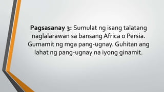 Pagsasanay 3: Sumulat ng isang talatang
naglalarawan sa bansang Africa o Persia.
Gumamit ng mga pang-ugnay. Guhitan ang
lahat ng pang-ugnay na iyong ginamit.
 