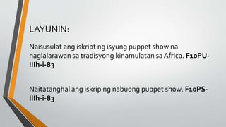 LAYUNIN:
Naisusulat ang iskript ng isyung puppet show na
naglalarawan sa tradisyong kinamulatan sa Africa. F10PU-
IIIh-i-83
Naitatanghal ang iskrip ng nabuong puppet show. F10PS-
IIIh-i-83
 