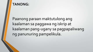 TANONG:
Paanong paraan maktutulong ang
kaalaman sa paggawa ng iskrip at
kaalaman pang-ugany sa pagpapaliwang
ng panunuring pampelikula.
 