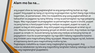 Alam mo ba na...
•
ang puppet show ay isang pagtatanghal na ang pangunahing tauhan ay mga
puppet? Ang puppet ay isang uri ng sining na ginagamitan ng iba’t ibang mga midya,
kagamitan, at pamamaraan. Dito mo maipakikita ang iyong pagkamalikhain at
kakayahan sa paggawa ng isang likhang- sining sa pamamagitan ng mga patapong
bagay. May mga puppet na pinagagalaw sa pamamagitan ng pisi o sinulid, puppet
na pang kamay o hand puppet tulad ng medyas na puppet, puppet na supot, at
puppet na bag at stick puppets. Ang stick puppet ang pinakapayak sa lahat ng uri
nito. Mayoon lamang mga larawang ginupit at idinikit sa stick. Ang medyas na mga
puppet ay simple rin. Isusuot lamang ng bata ang medyas sa kanyang kamay at
pagagalawin niya ito sa pamamagitan ng mga daliri habang nagsasalita kasama
ang hinlalaki para magmukhang bibig ng puppet. Maaaring lagyan ng tali, butones
at kapirasong damit para magmukhang mukha ng tao.
Pagkatapos makalikha ay maaari nang magtanghal ng isang puppet. Ang
mesa na nababalutan ng tela ang magsisilbing tanghalan habang nakatago sa likod
nito ang nagtatanghal (puppeteers).
 