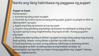 Narito ang ilang halimbawa ng paggawa ng puppet:
Puppet na Supot
Pamamaraan:
1. Kumuha ng isang supot na papel.
2. Gumuhit ng mukha ng tao sa isang puting papel, gupitin sa paligid at idikit sa
dakong ilalim ng supot.
3. Itapat ang bibig ng larawan sa lupi ng supot.
4. Gupitin nang pahalang ang bahagi ng larawan na nakatapat sa bibig at lupi
ng supot upang huwag magkahiwalay ang nguso at labi. Huwag gugupitin
ang supot.
5. Ibuka ang dakong bibig at dikitan ng papel na hugis bilog upang mag-anyong
loob ng bibig. Maaari mong dikitan o guhitan ng maliit na dila.
6. Isuot ang kamay sa supot na ang palad ay nakaharap sa larawang idinikit.
Iaros ang apat na daliri sa dakong itaas at ang hinlalaki sa ibaba. Sa
pamamagitan ng mga daliri ay maaari mong pagsalitain ang “puppet” habang
ikaw ay nagkukuwento.
 