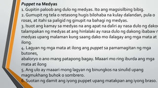 Puppet na Medyas
1. Gupitin paloob ang dulo ng medyas. Ito ang magsisilbing bibig.
2. Gumupit ng tela o retasong hugis bilohaba na kulay dalandan, pula o
rosas, at itahi sa paligid ng ginupit na bahagi ng medyas.
3. Isuot ang kamay sa medyas na ang apat na daliri ay nasa dulo ng dakon
talampakan ng medyas at ang hinlalaki ay nasa dulo ng dakong ibabaw n
medyas upang malaman kung saang dako mo ilalagay ang mga mata at
ilong.
4. Lagyan ng mga mata at ilong ang puppet sa pamamagitan ng mga
butones,
abaloryo o ano mang patapong bagay. Maaari mo ring iburda ang mga
mata at ilong
5. Ang ulo ay maaari mong lagyan ng binungkos na sinulid upang
magmukhang buhok o sombrero.
6. Suotan ng damit ang iyong puppet upang matakpan ang iyong braso.
 