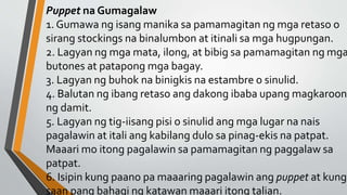 Puppet na Gumagalaw
1. Gumawa ng isang manika sa pamamagitan ng mga retaso o
sirang stockings na binalumbon at itinali sa mga hugpungan.
2. Lagyan ng mga mata, ilong, at bibig sa pamamagitan ng mga
butones at patapong mga bagay.
3. Lagyan ng buhok na binigkis na estambre o sinulid.
4. Balutan ng ibang retaso ang dakong ibaba upang magkaroon
ng damit.
5. Lagyan ng tig-iisang pisi o sinulid ang mga lugar na nais
pagalawin at itali ang kabilang dulo sa pinag-ekis na patpat.
Maaari mo itong pagalawin sa pamamagitan ng paggalaw sa
patpat.
6. Isipin kung paano pa maaaring pagalawin ang puppet at kung
saan pang bahagi ng katawan maaari itong talian.
 